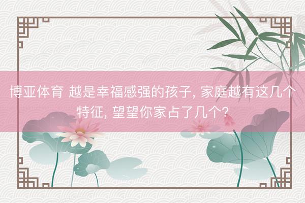 博亚体育 越是幸福感强的孩子， 家庭越有这几个特征， 望望你家占了几个?