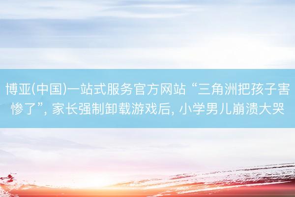 博亚(中国)一站式服务官方网站 “三角洲把孩子害惨了”， 家长强制卸载游戏后， 小学男儿崩溃大哭