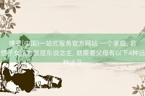 博亚(中国)一站式服务官方网站 一个家庭， 若不想子女沦为底层东说念主， 就需要父母有以下4种远见