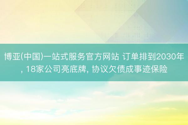 博亚(中国)一站式服务官方网站 订单排到2030年， 18家公司亮底牌， 协议欠债成事迹保险