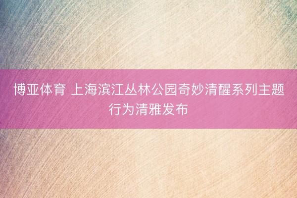博亚体育 上海滨江丛林公园奇妙清醒系列主题行为清雅发布