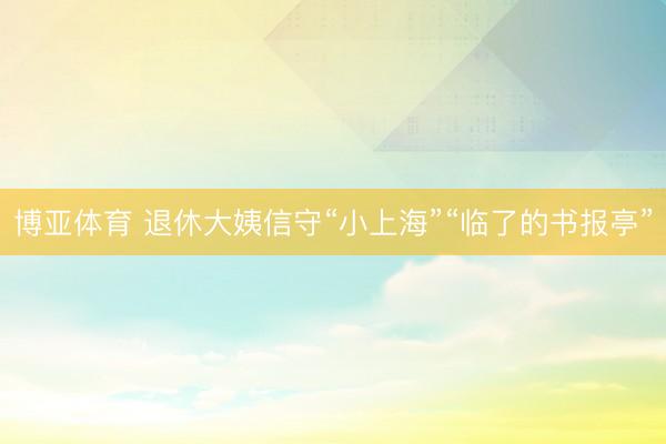 博亚体育 退休大姨信守“小上海”“临了的书报亭”