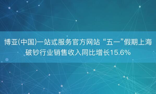 博亚(中国)一站式服务官方网站 “五一”假期上海破钞行业销售收入同比增长15.6%