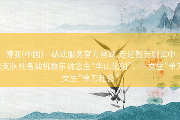 博亚(中国)一站式服务官方网站 走进智元测试中心：10支队列备战机器东说念主“华山论剑”，一女生“单刀赴会”