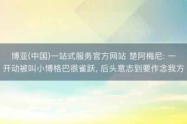 博亚(中国)一站式服务官方网站 楚阿梅尼: 一开动被叫小博格巴很雀跃， 后头意志到要作念我方