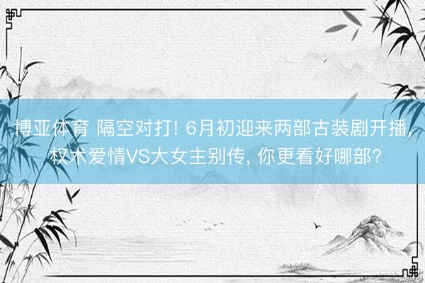 博亚体育 隔空对打! 6月初迎来两部古装剧开播， 权术爱情VS大女主别传， 你更看好哪部?