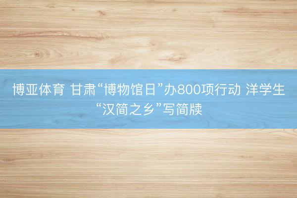博亚体育 甘肃“博物馆日”办800项行动 洋学生“汉简之乡”写简牍