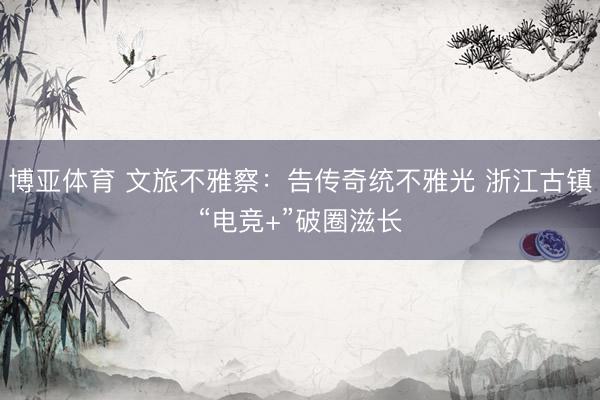 博亚体育 文旅不雅察：告传奇统不雅光 浙江古镇“电竞+”破圈滋长