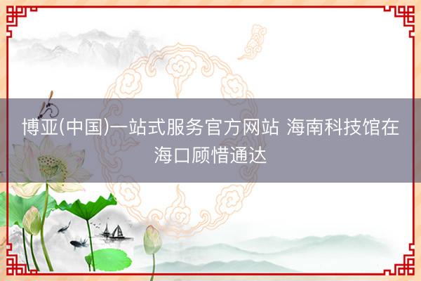 博亚(中国)一站式服务官方网站 海南科技馆在海口顾惜通达