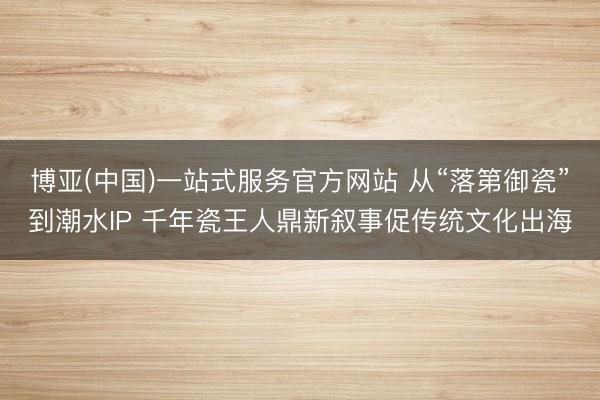 博亚(中国)一站式服务官方网站 从“落第御瓷”到潮水IP 千年瓷王人鼎新叙事促传统文化出海