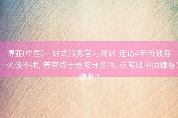 博亚(中国)一站式服务官方网站 连访4年价钱存一火谈不拢， 普京终于要咬牙贪污， 这笔账中国赚翻?