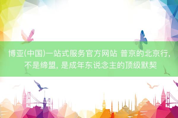 博亚(中国)一站式服务官方网站 普京的北京行， 不是缔盟， 是成年东说念主的顶级默契