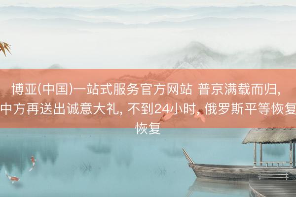 博亚(中国)一站式服务官方网站 普京满载而归， 中方再送出诚意大礼， 不到24小时， 俄罗斯平等恢复