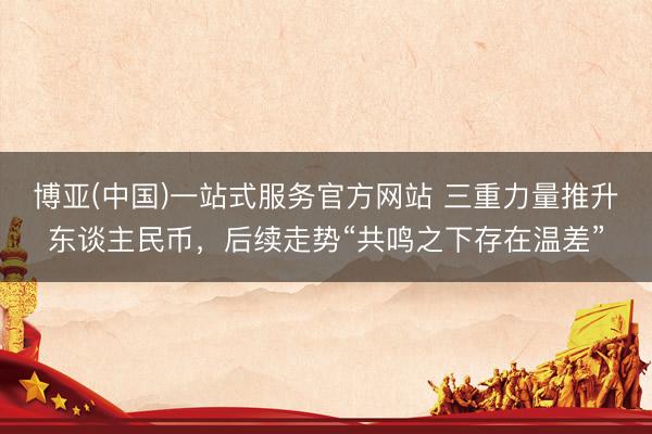 博亚(中国)一站式服务官方网站 三重力量推升东谈主民币，后续走势“共鸣之下存在温差”