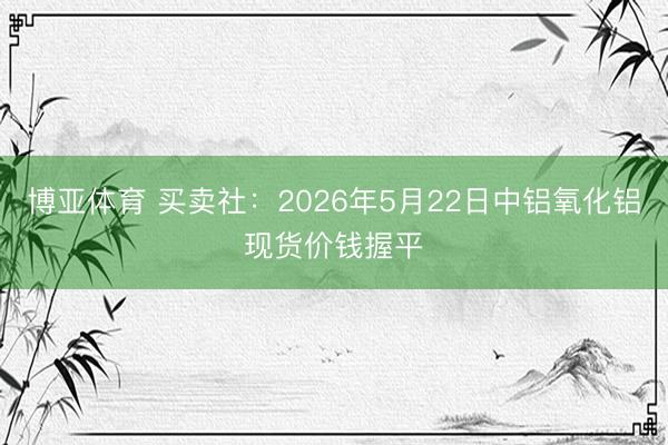 博亚体育 买卖社：2026年5月22日中铝氧化铝现货价钱握平