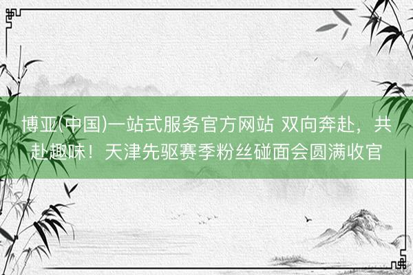 博亚(中国)一站式服务官方网站 双向奔赴，共赴趣味！天津先驱赛季粉丝碰面会圆满收官