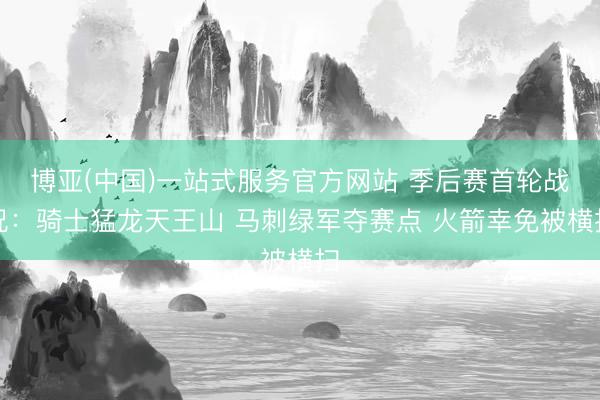 博亚(中国)一站式服务官方网站 季后赛首轮战况：骑士猛龙天王山 马刺绿军夺赛点 火箭幸免被横扫