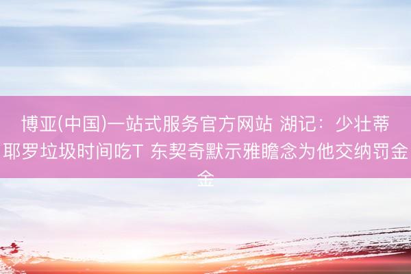 博亚(中国)一站式服务官方网站 湖记：少壮蒂耶罗垃圾时间吃T 东契奇默示雅瞻念为他交纳罚金