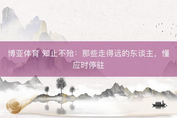 博亚体育 知止不殆:那些走得远的东谈主,懂应时停驻