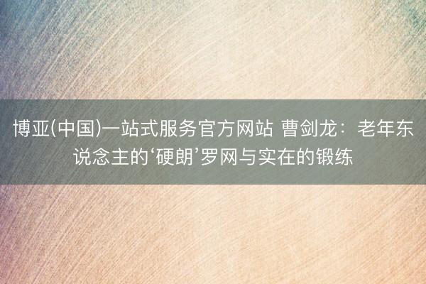 博亚(中国)一站式服务官方网站 曹剑龙：老年东说念主的‘硬朗’罗网与实在的锻练