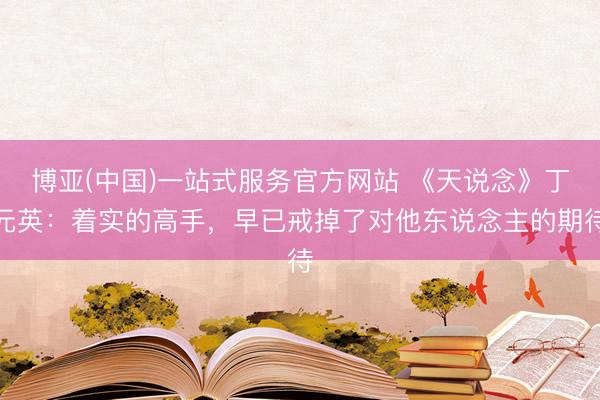 博亚(中国)一站式服务官方网站 《天说念》丁元英：着实的高手，早已戒掉了对他东说念主的期待
