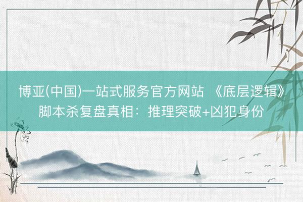 博亚(中国)一站式服务官方网站 《底层逻辑》脚本杀复盘真相：推理突破+凶犯身份