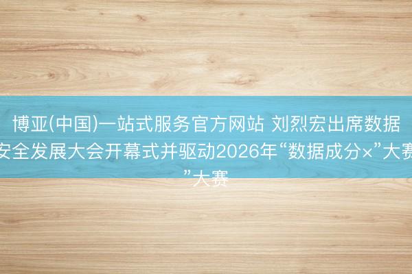 博亚(中国)一站式服务官方网站 刘烈宏出席数据安全发展大会开幕式并驱动2026年“数据成分×”大赛