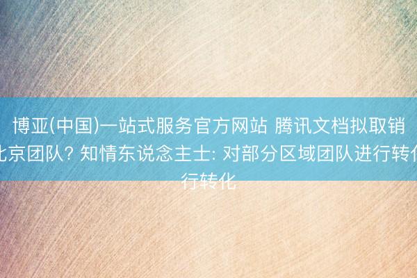 博亚(中国)一站式服务官方网站 腾讯文档拟取销北京团队? 知情东说念主士: 对部分区域团队进行转化