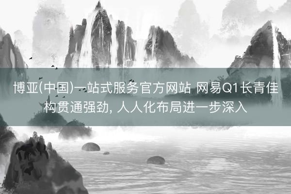 博亚(中国)一站式服务官方网站 网易Q1长青佳构贯通强劲， 人人化布局进一步深入