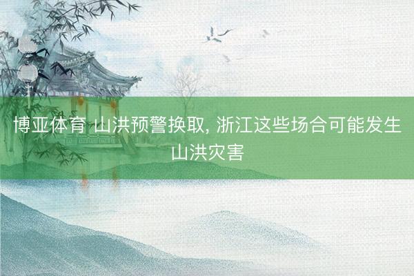 博亚体育 山洪预警换取， 浙江这些场合可能发生山洪灾害