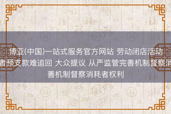 博亚(中国)一站式服务官方网站 劳动闭店活动导致消耗者预支款难追回 大众提议 从严监管完善机制督察消耗者权利