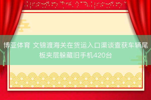 博亚体育 文锦渡海关在货运入口渠谈查获车辆尾板夹层躲藏旧手机420台