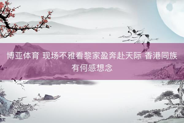 博亚体育 现场不雅看黎家盈奔赴天际 香港同族有何感想念