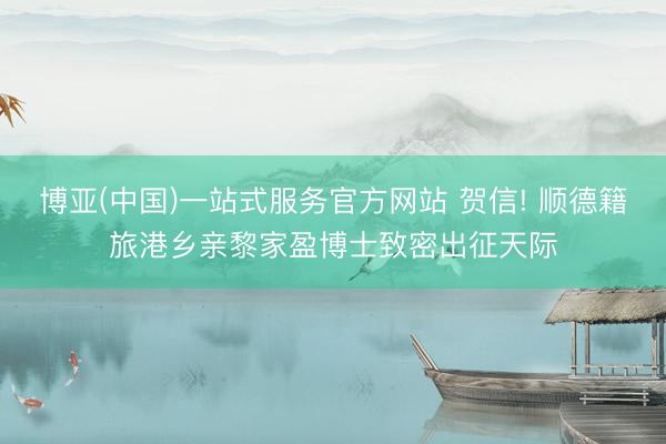 博亚(中国)一站式服务官方网站 贺信! 顺德籍旅港乡亲黎家盈博士致密出征天际