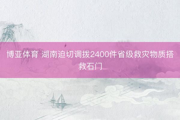 博亚体育 湖南迫切调拨2400件省级救灾物质搭救石门