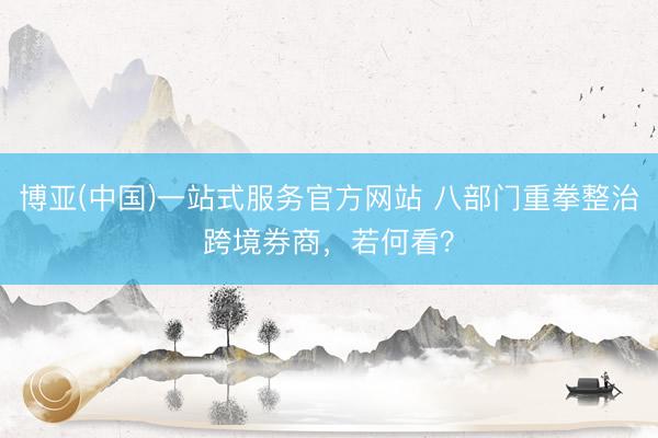 博亚(中国)一站式服务官方网站 八部门重拳整治跨境券商，若何看？