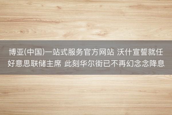 博亚(中国)一站式服务官方网站 沃什宣誓就任好意思联储主席 此刻华尔街已不再幻念念降息