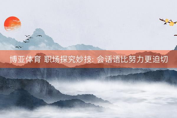 博亚体育 职场探究妙技: 会话语比努力更迫切