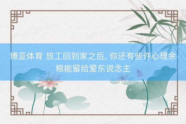 博亚体育 放工回到家之后， 你还有些许心理余粮能留给爱东说念主