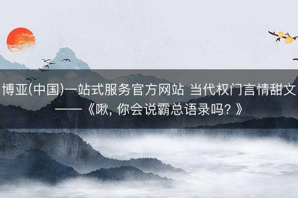 博亚(中国)一站式服务官方网站 当代权门言情甜文——《啾， 你会说霸总语录吗? 》