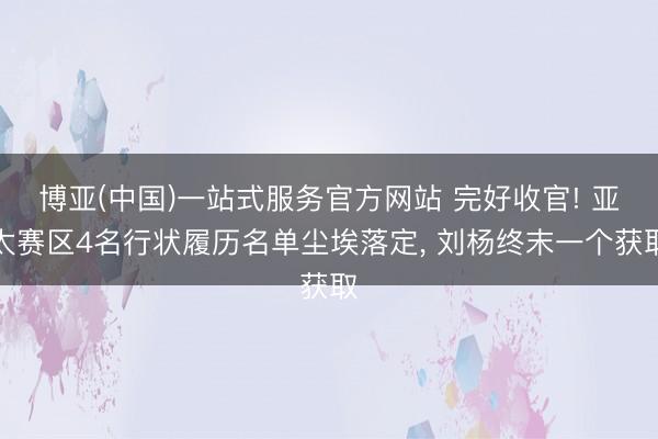 博亚(中国)一站式服务官方网站 完好收官! 亚太赛区4名行状履历名单尘埃落定, 刘杨终末一个获取