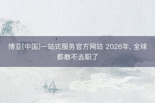 博亚(中国)一站式服务官方网站 2026年， 全球都敢不去职了