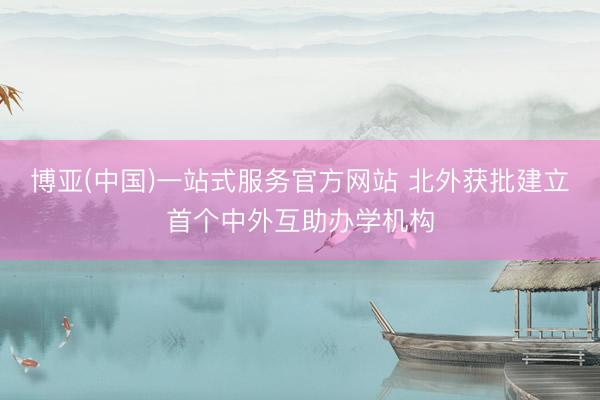 博亚(中国)一站式服务官方网站 北外获批建立首个中外互助办学机构