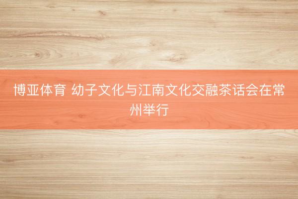 博亚体育 幼子文化与江南文化交融茶话会在常州举行