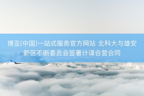 博亚(中国)一站式服务官方网站 北科大与雄安新区不断委员会签署计谋合营合同