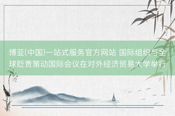 博亚(中国)一站式服务官方网站 国际组织与全球贬责策动国际会议在对外经济贸易大学举行