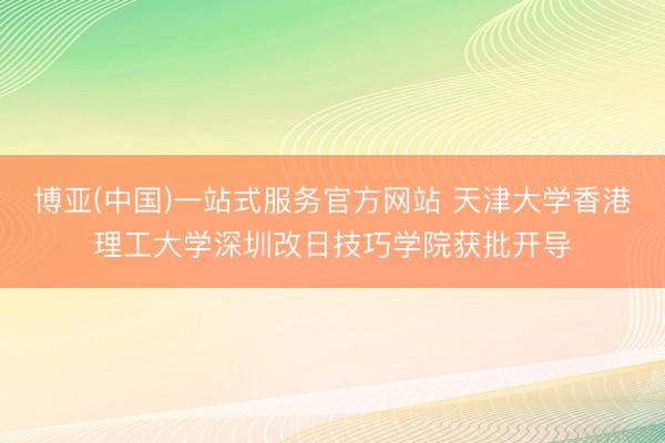 博亚(中国)一站式服务官方网站 天津大学香港理工大学深圳改日技巧学院获批开导