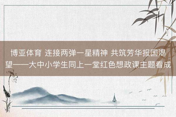 博亚体育 连接两弹一星精神 共筑芳华报国渴望——大中小学生同上一堂红色想政课主题看成