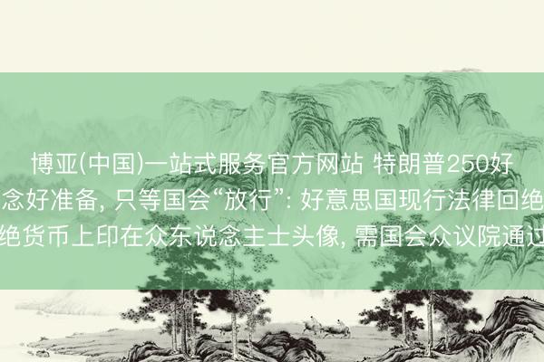 博亚(中国)一站式服务官方网站 特朗普250好意思元肖像记挂钞已作念好准备， 只等国会“放行”: 好意思国现行法律回绝货币上印在众东说念主士头像， 需国会众议院通过一项法案以修改此章程