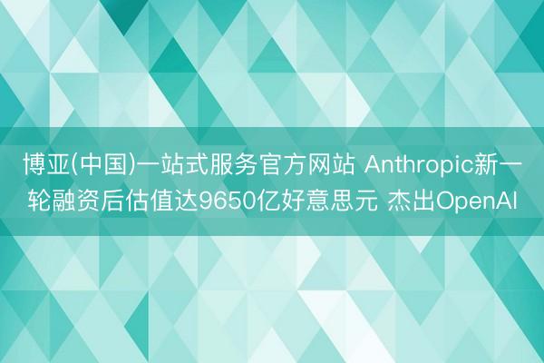 博亚(中国)一站式服务官方网站 Anthropic新一轮融资后估值达9650亿好意思元 杰出OpenAI